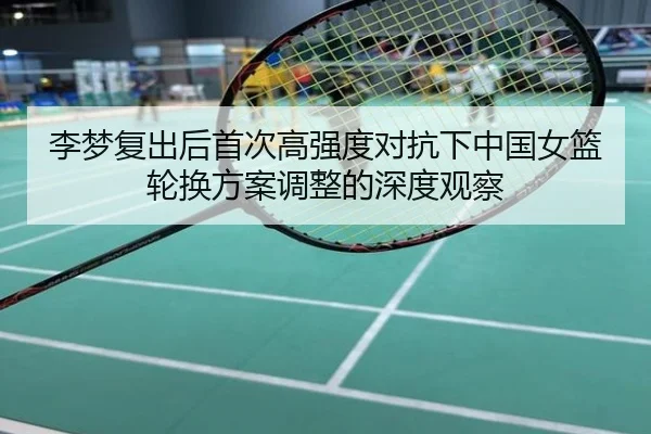 李梦复出后首次高强度对抗下中国女篮轮换方案调整的深度观察