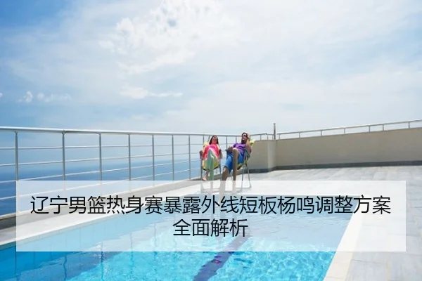 辽宁男篮热身赛暴露外线短板杨鸣调整方案全面解析