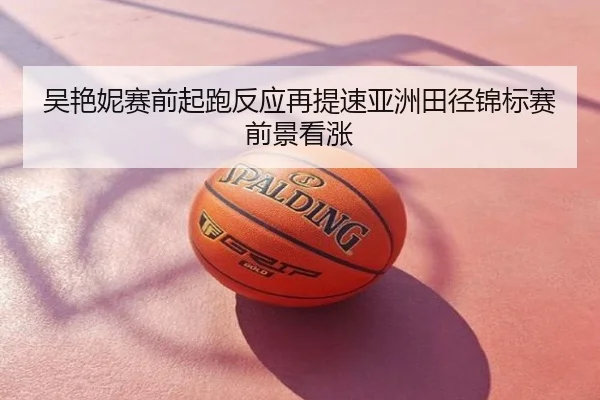 吴艳妮赛前起跑反应再提速亚洲田径锦标赛前景看涨