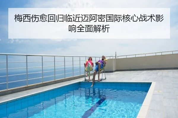 梅西伤愈回归临近迈阿密国际核心战术影响全面解析
