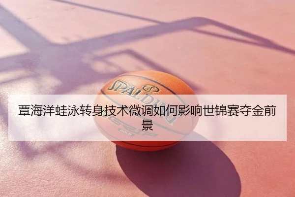 覃海洋蛙泳转身技术微调如何影响世锦赛夺金前景