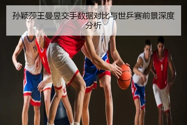 孙颖莎王曼昱交手数据对比与世乒赛前景深度分析