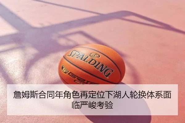 詹姆斯合同年角色再定位下湖人轮换体系面临严峻考验