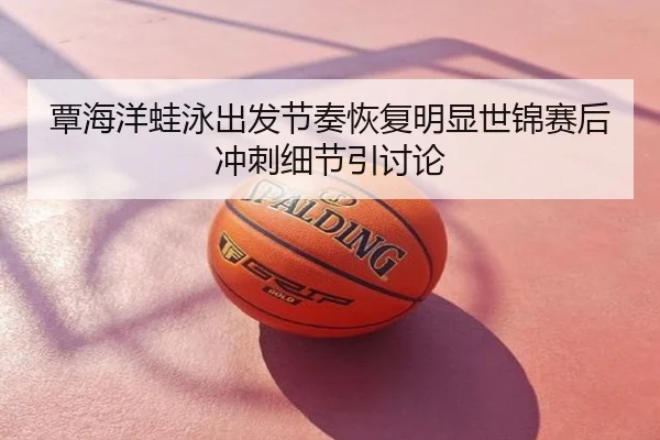 覃海洋蛙泳出发节奏恢复明显世锦赛后冲刺细节引讨论