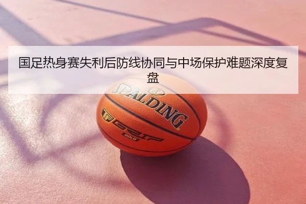 国足热身赛失利后防线协同与中场保护难题深度复盘