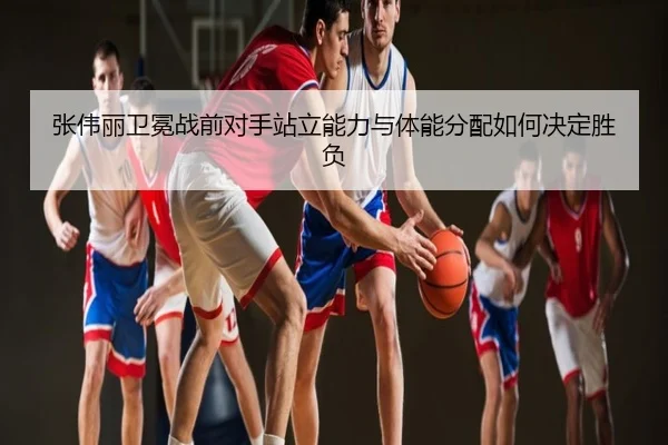 张伟丽卫冕战前对手站立能力与体能分配如何决定胜负