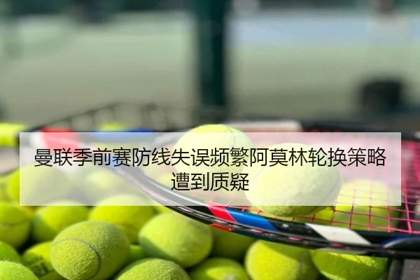 曼联季前赛防线失误频繁阿莫林轮换策略遭到质疑