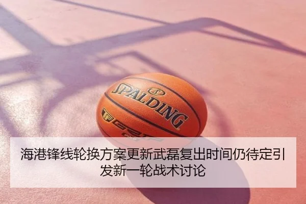 海港锋线轮换方案更新武磊复出时间仍待定引发新一轮战术讨论