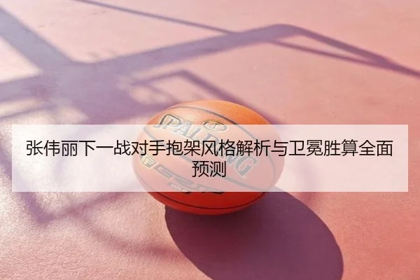 张伟丽下一战对手抱架风格解析与卫冕胜算全面预测