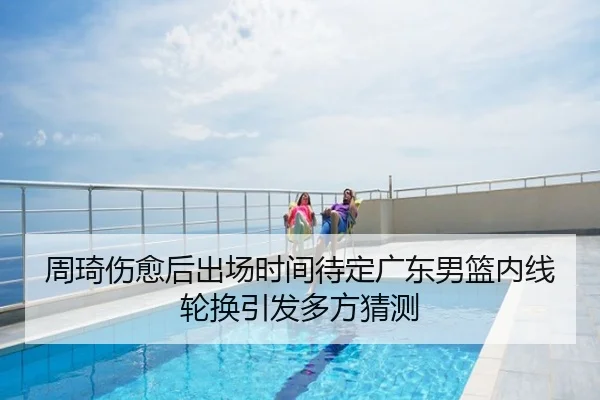 周琦伤愈后出场时间待定广东男篮内线轮换引发多方猜测